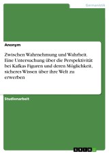 Zwischen Wahrnehmung und Wahrheit. Eine Untersuchung über die Perspektivität bei Kafkas Figuren und deren Möglichkeit, sicheres Wissen über ihre Welt zu erwerben