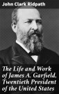 The Life and Work of James A. Garfield, Twentieth President of the United States