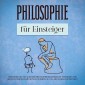 Philosophie für Einsteiger: Wie Sie die Grundlagen der Philosophie kinderleicht verstehen und mittels praktischer Übungen in Ihrem Alltag erfolgreich anwenden