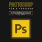 Photoshop für Einsteiger: Wie Sie das Programm leicht verstehen und die Grundlagen der Bildbearbeitung schnell erlernen