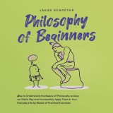 Philosophy for Beginners How to Understand the Basics of Philosophy as Easy as Child's Play and Successfully Apply Them in Your Everyday Life by Means of Practical Exercises