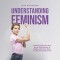 Understanding Feminism Find Out Everything You Need to Know About Feminism, Its Origins and Its Various Forms in a Clear and Compact Format