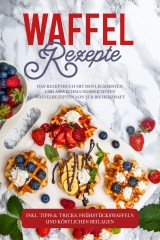 Waffel Rezepte: Das Rezeptbuch mit den leckersten und abwechslungsreichsten Waffelrezepten von süß bis herzhaft - inkl. Tipps & Tricks, Frühstückswaffeln und köstlichen Beilagen