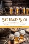 Bier brauen Buch: Die besten Rezepte zum Bierbrauen, um Schritt für Schritt ganz leicht Ihr eigenes Bier herzustellen - inkl. Kochrezepten mit Bier
