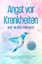 Angst vor Krankheiten: Auf in die Freiheit - Das Selbsthilfebuch bei Hypochondrie und akuten Ängsten - Sofortmaßnahmen, Übungen, transformative Techniken und Homöopathie für mehr Lebensqualität