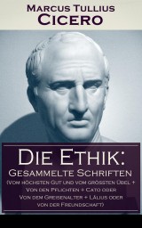 Die Ethik: Gesammelte Schriften (Vom höchsten Gut und vom größten Übel + Von den Pflichten + Cato oder Von dem Greisenalter + Lälius oder von der Freundschaft)