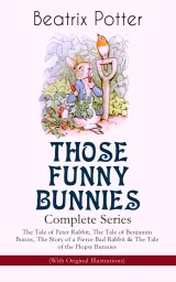 THOSE FUNNY BUNNIES - Complete Series: The Tale of Peter Rabbit, The Tale of Benjamin Bunny, The Story of a Fierce Bad Rabbit & The Tale of the Flopsy Bunnies (With Original Illustrations)